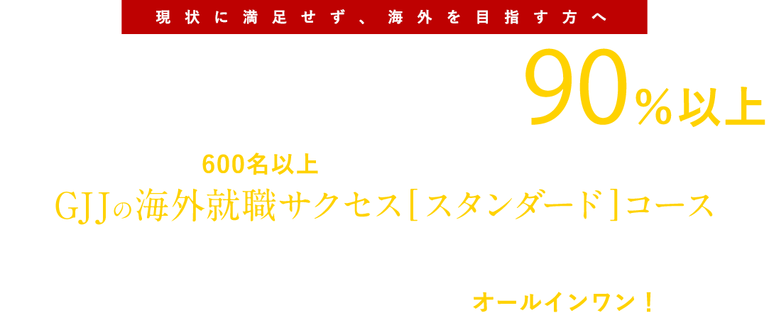 現状に満足せず、海外を目指す方へ。海外就職内定率90％以上、600名以上の海外就職実現者を輩出 GJJ海外就職サクセス スタンダードプランは、海外就職に必要なすべての準備をオールインワンでサポートします！